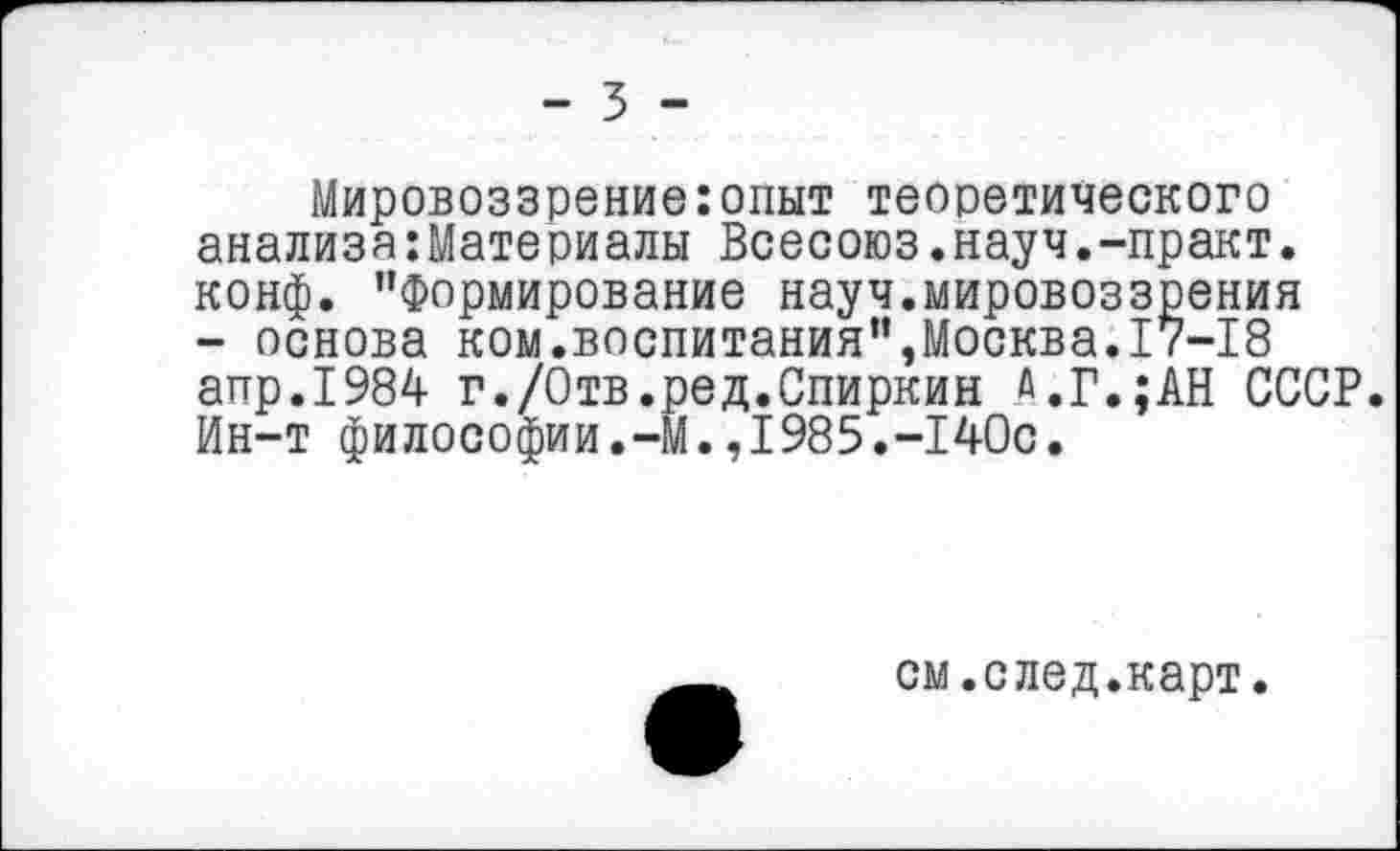 ﻿- 3 -
Мировоззрение:опыт теоретического анализа:Материалы Всесоюз.науч.-практ. конф. "Формирование науч.мировоззрения - основа ком.воспитания",Москва.17-18 апр.1984 г./Отв.ред.Спиркин Д.Г.;АН СССР. Ин-т философии.-М.,1985.-140с.
см.след.карт.